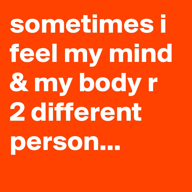 sometimes i feel my mind & my body r 2 different person...
