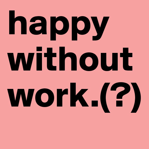 happy without work.(?)