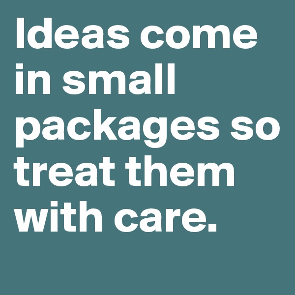 Ideas come in small packages so treat them with care.