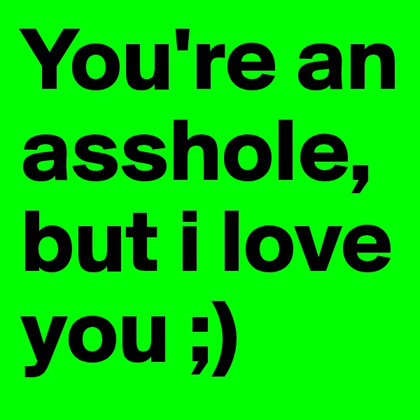 You're an asshole, but i love you ;)