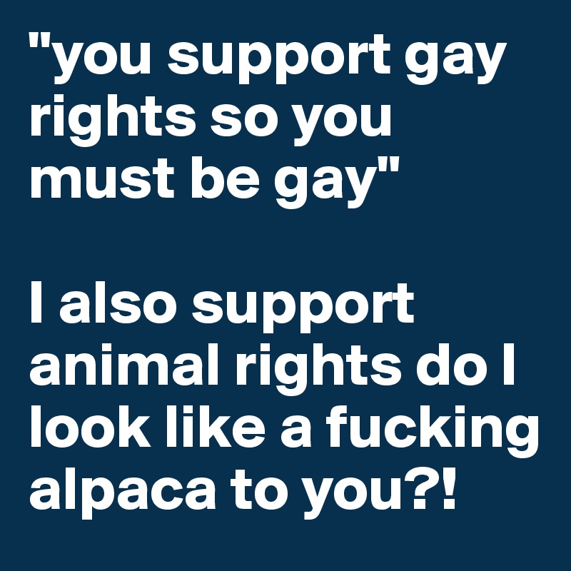 "you support gay rights so you must be gay"

I also support animal rights do I look like a fucking alpaca to you?! 