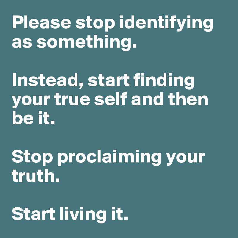 Please stop identifying as something. 

Instead, start finding your true self and then be it. 

Stop proclaiming your truth. 

Start living it. 