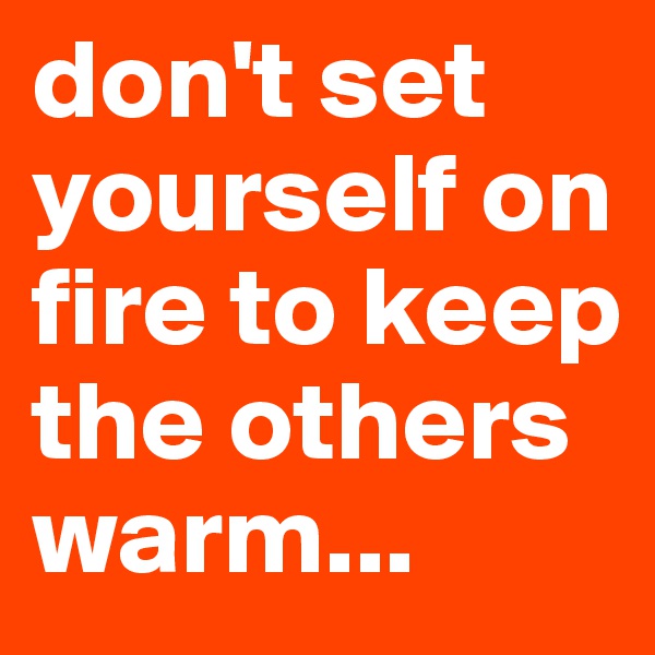 don't set yourself on fire to keep the others warm...