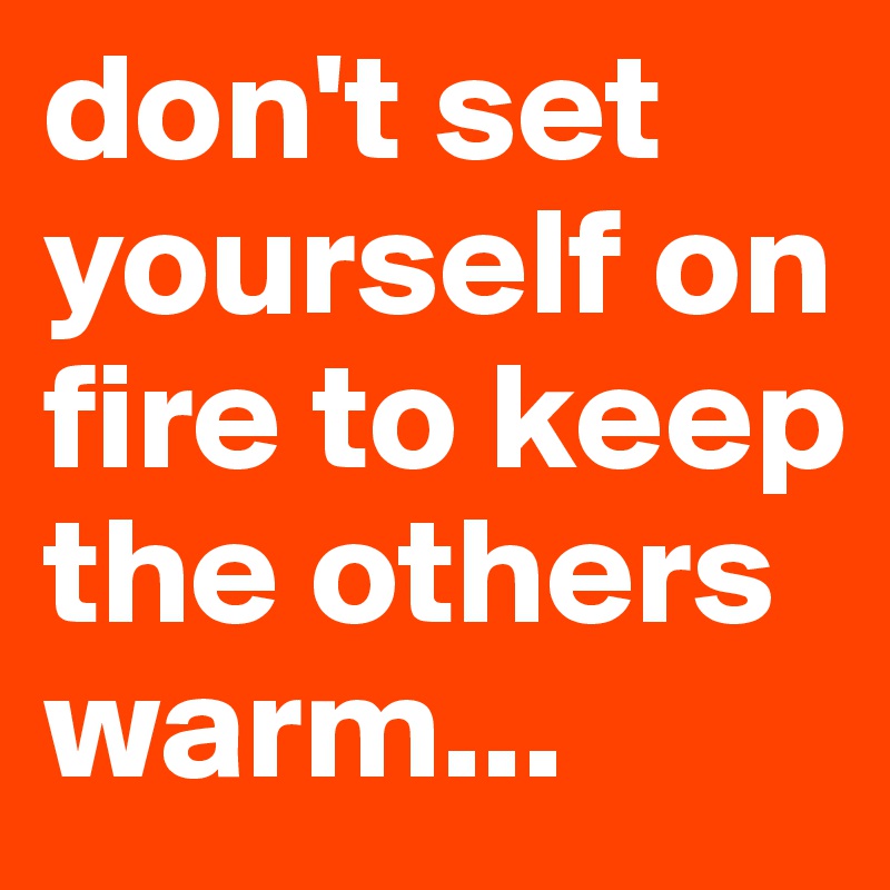 don't set yourself on fire to keep the others warm...