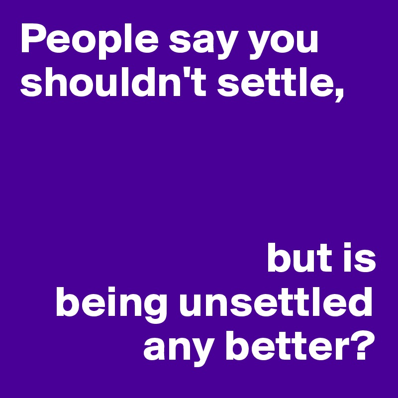 People say you shouldn't settle, 



                            but is
    being unsettled
              any better? 