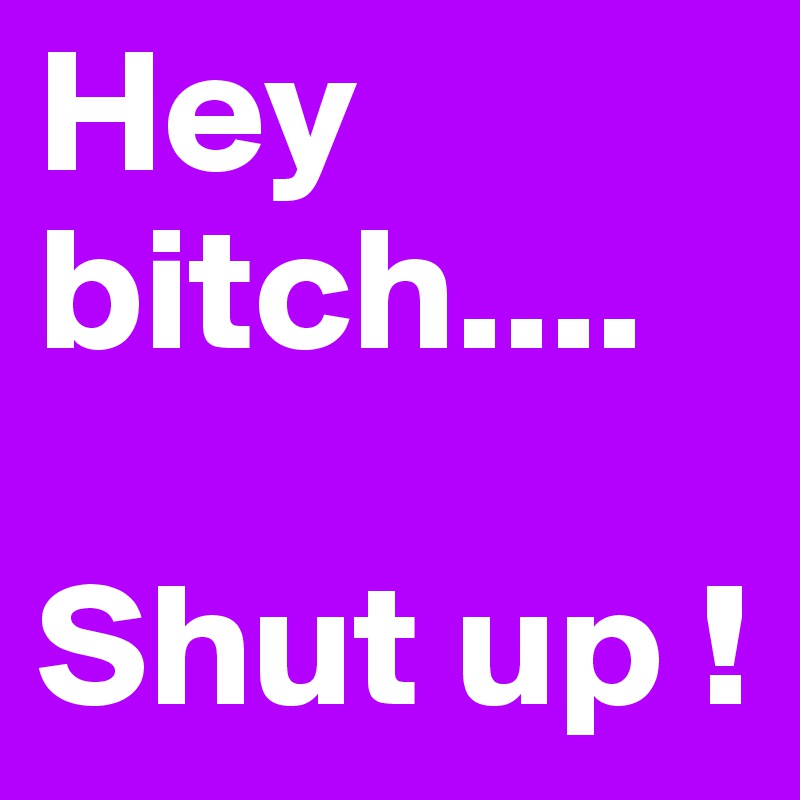 Hey bitch....
 
Shut up ! 