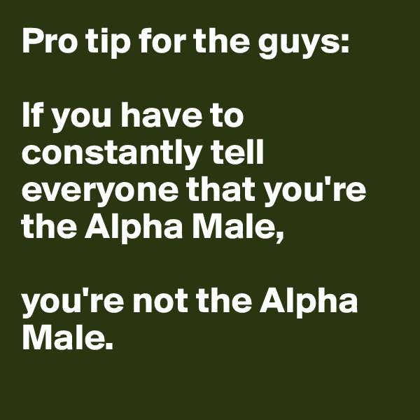 Pro tip for the guys:

If you have to constantly tell everyone that you're the Alpha Male,

you're not the Alpha Male.
