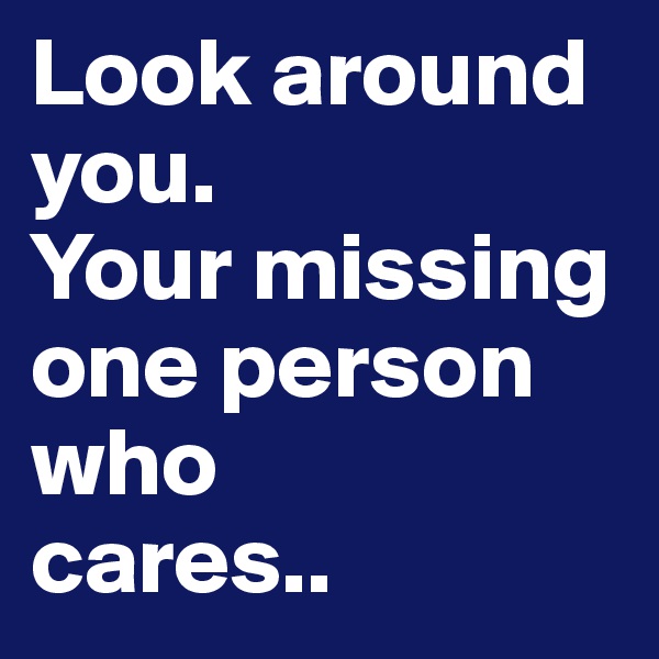 Look around you. 
Your missing one person who 
cares..