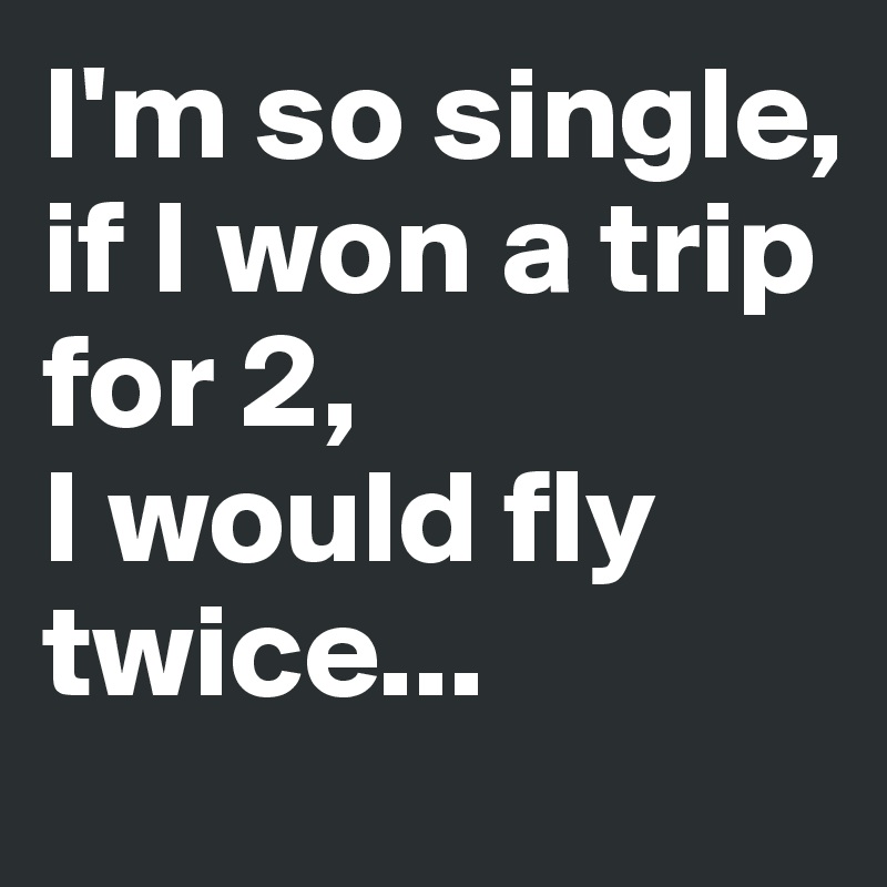I'm so single, if I won a trip for 2, 
I would fly twice...