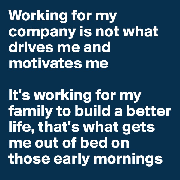 Working for my company is not what drives me and motivates me

It's working for my family to build a better life, that's what gets me out of bed on those early mornings