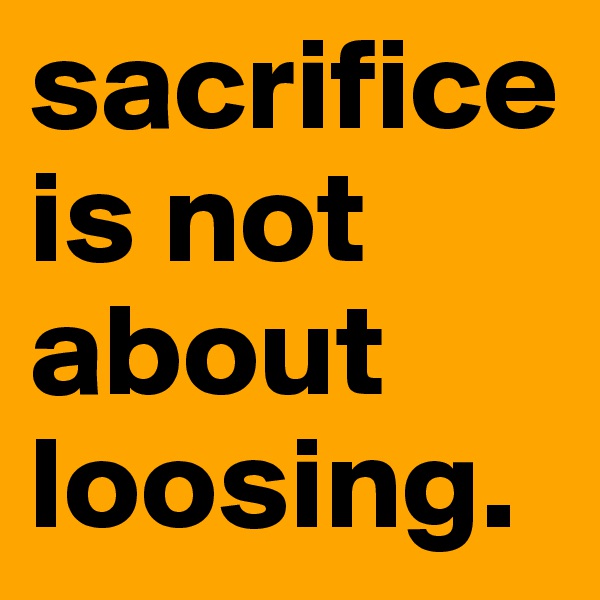 sacrifice is not about loosing. 