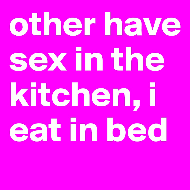 other have sex in the kitchen, i eat in bed