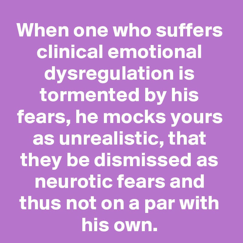 When one who suffers clinical emotional dysregulation is tormented by his fears, he mocks yours as unrealistic, that they be dismissed as neurotic fears and thus not on a par with his own.