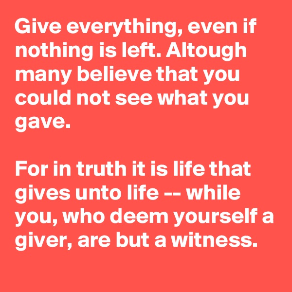 Give everything, even if nothing is left. Altough many believe that you could not see what you gave. 

For in truth it is life that gives unto life -- while you, who deem yourself a giver, are but a witness.