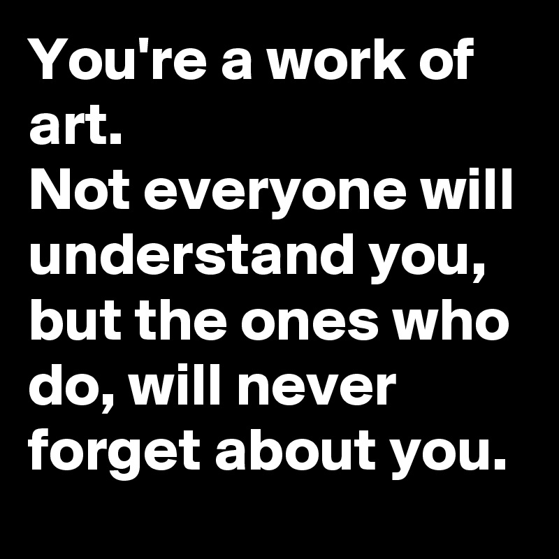 You're a work of art. 
Not everyone will understand you, but the ones who do, will never forget about you.