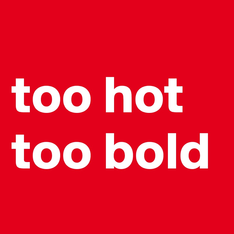 
too hot 
too bold