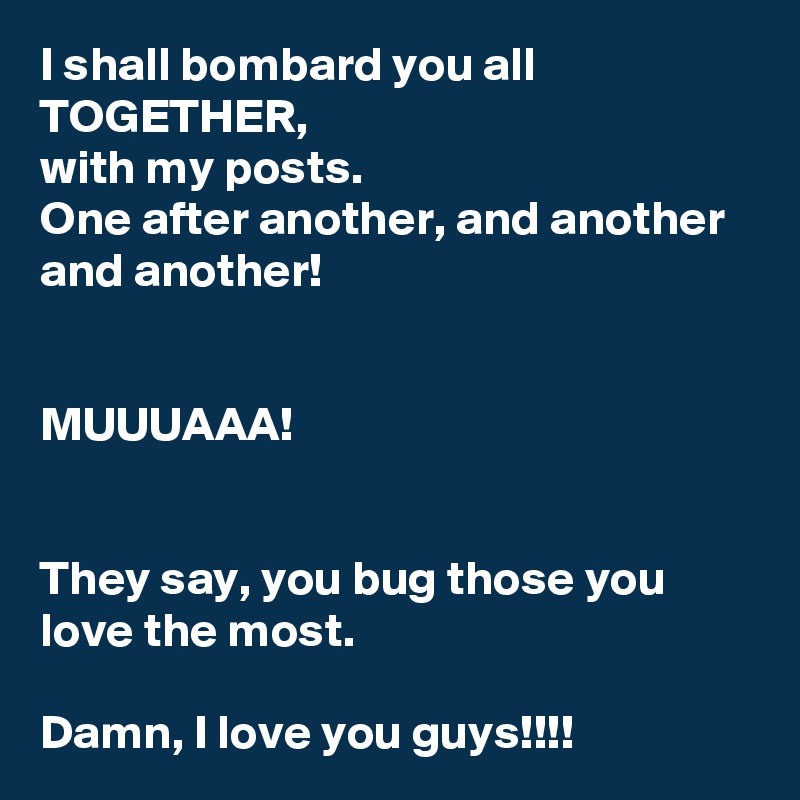 I shall bombard you all TOGETHER, 
with my posts. 
One after another, and another and another! 


MUUUAAA!
 

They say, you bug those you love the most. 

Damn, I love you guys!!!!
