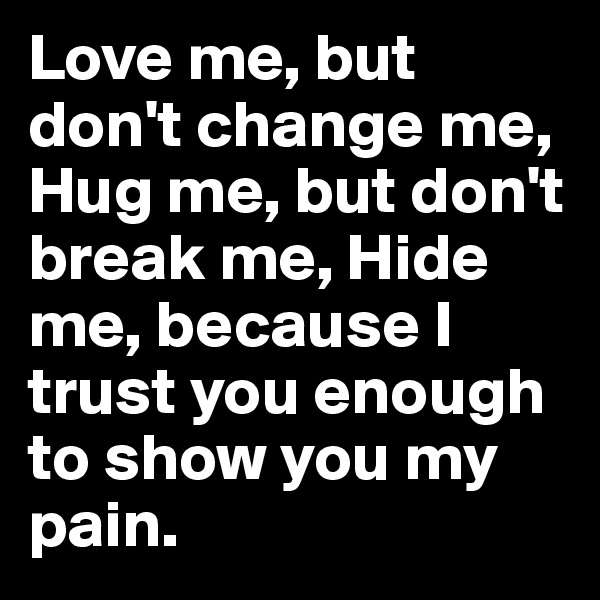 Love me, but don't change me, Hug me, but don't break me, Hide me, because I trust you enough to show you my pain.