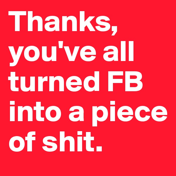 Thanks, you've all turned FB into a piece of shit.