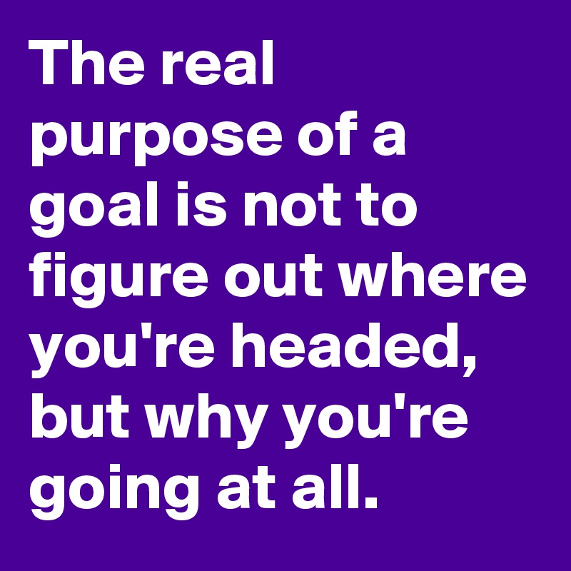 The real purpose of a goal is not to figure out where you're headed, but why you're going at all.