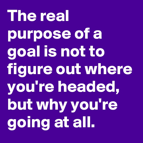 The real purpose of a goal is not to figure out where you're headed, but why you're going at all.