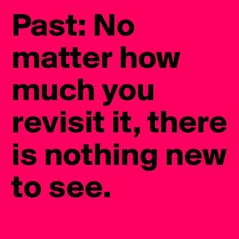 Past: No matter how much you revisit it, there is nothing new to see.