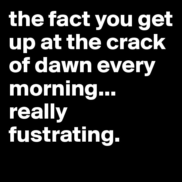 the fact you get up at the crack of dawn every morning... really fustrating.