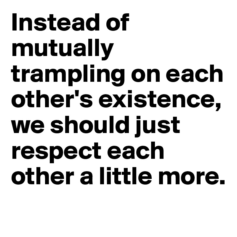 Instead of mutually trampling on each other's existence,
we should just respect each other a little more. 
