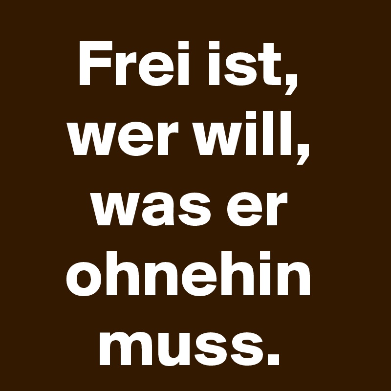 Frei ist, wer will, was er ohnehin muss.