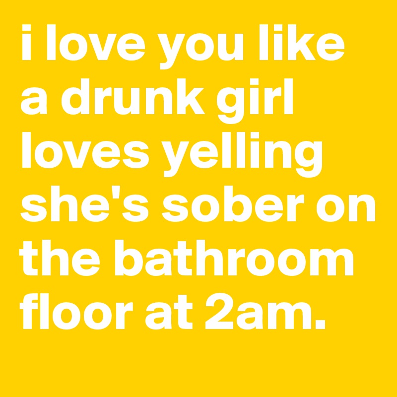 i love you like a drunk girl loves yelling she's sober on the bathroom floor at 2am. 