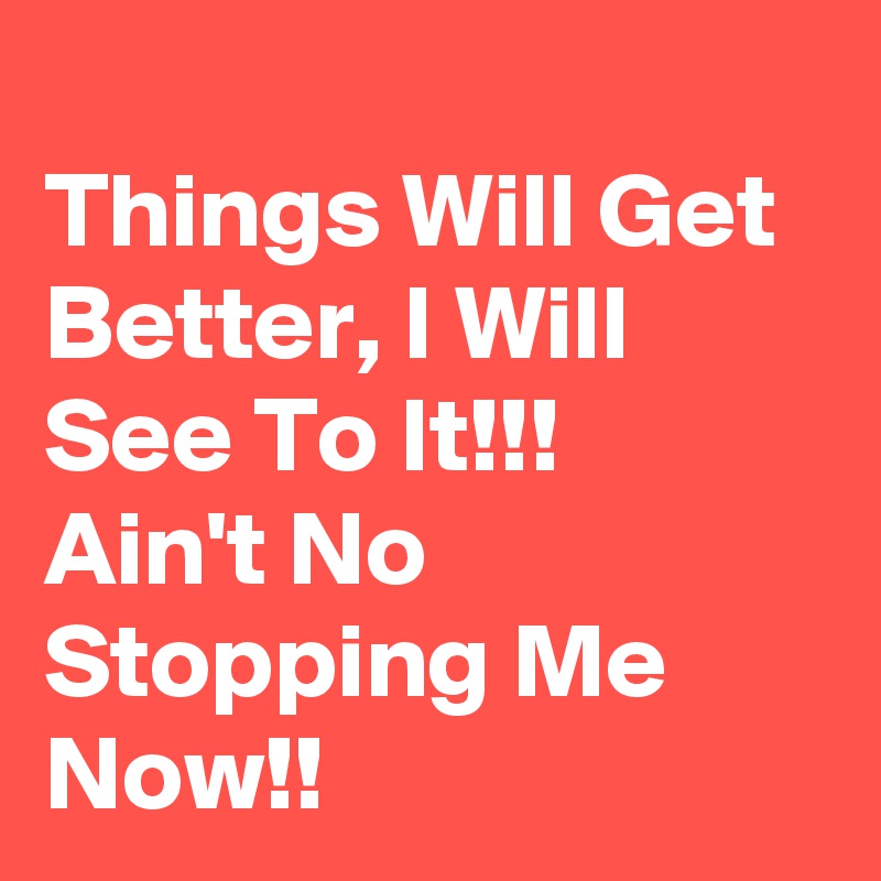 
Things Will Get Better, I Will See To It!!!
Ain't No Stopping Me Now!! 