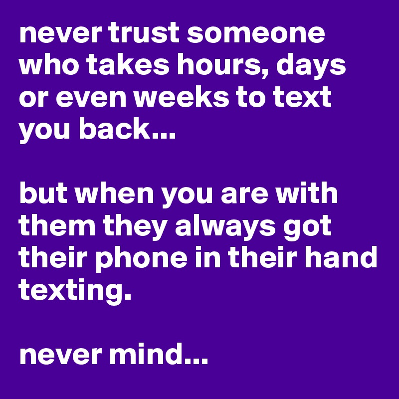 never trust someone who takes hours, days or even weeks to text you back... 

but when you are with them they always got their phone in their hand texting. 

never mind...