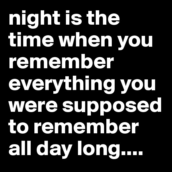 night is the time when you remember everything you were supposed to remember all day long....