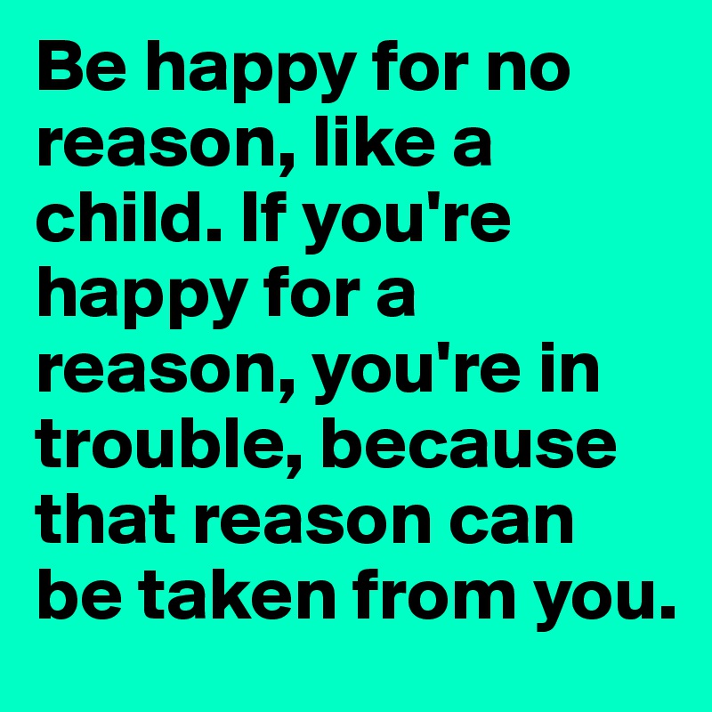 Be happy for no reason, like a child. If you're happy for a reason, you're in trouble, because that reason can be taken from you. 