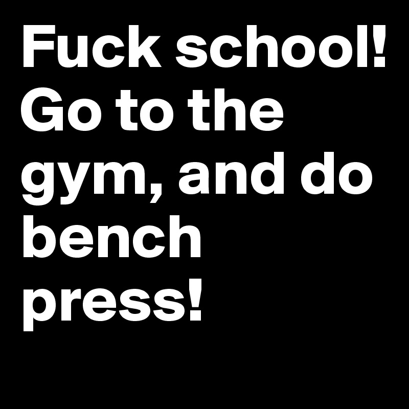 Fuck school! Go to the gym, and do bench press!