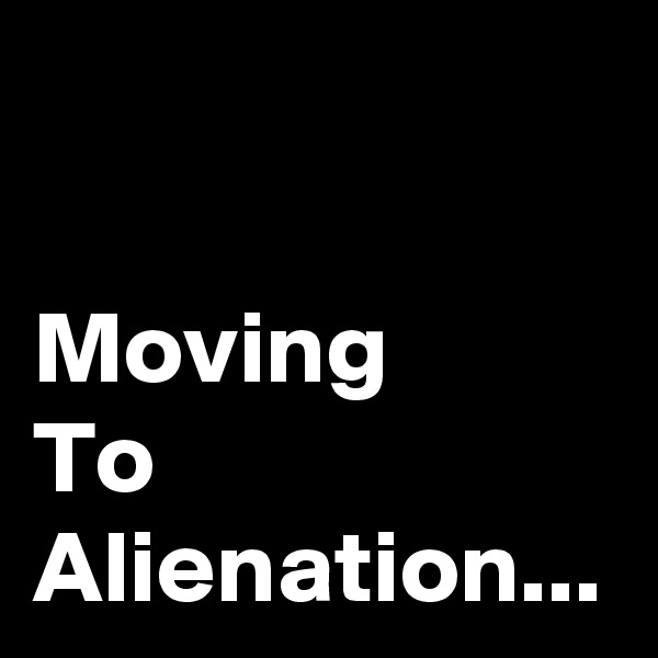 Moving 
To Alienation...