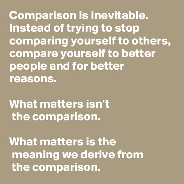Comparison is inevitable. Instead of trying to stop comparing yourself to others, compare yourself to better people and for better reasons. 

What matters isn't
 the comparison.

What matters is the
 meaning we derive from
 the comparison. 