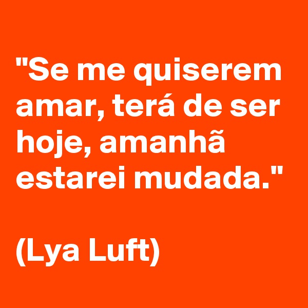 
"Se me quiserem amar, terá de ser hoje, amanhã estarei mudada." 

(Lya Luft)