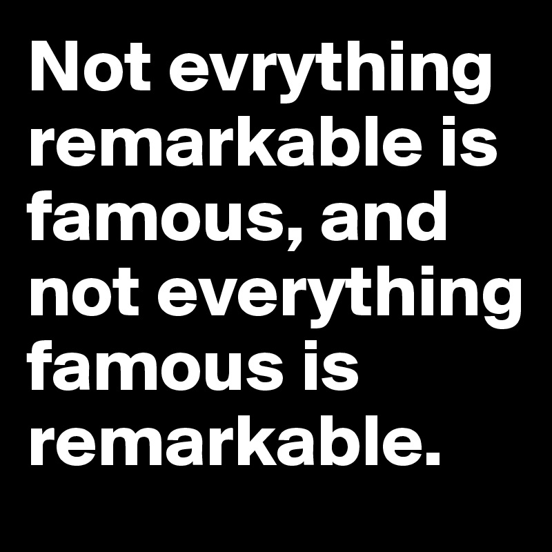 Not evrything remarkable is famous, and not everything famous is remarkable.
