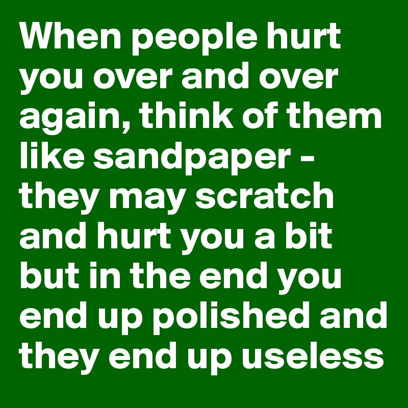 When people hurt you over and over again, think of them like sandpaper - they may scratch and hurt you a bit but in the end you end up polished and they end up useless
