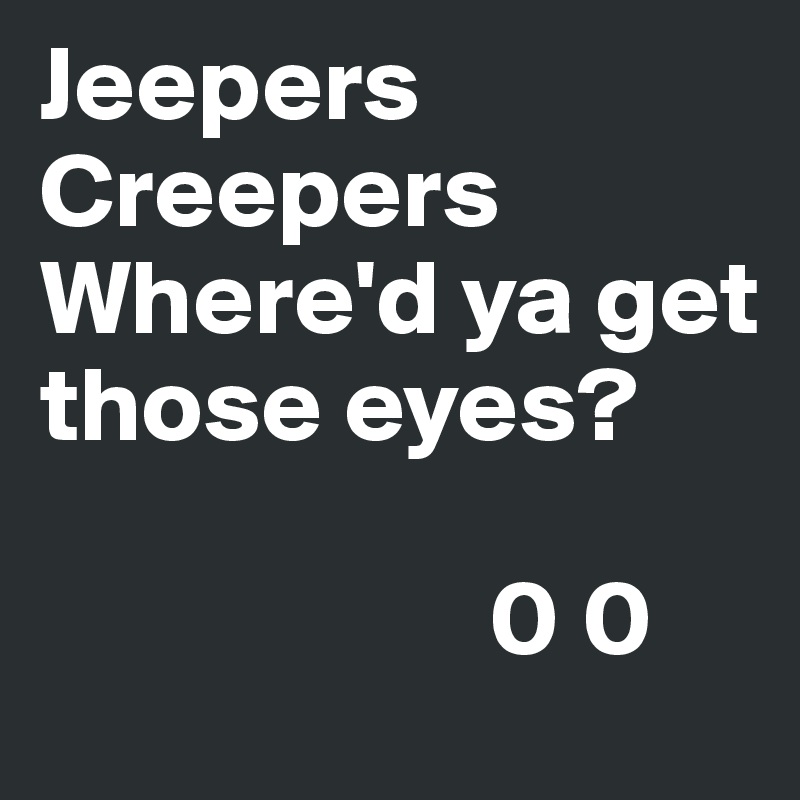 Jeepers Creepers
Where'd ya get those eyes? 
 
                     0 0                        