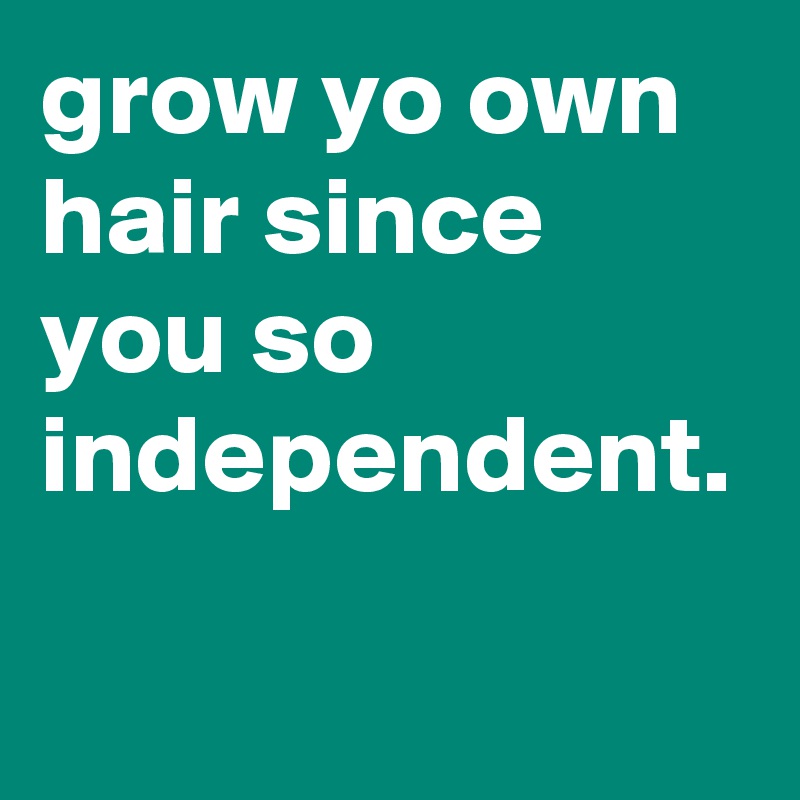 grow yo own hair since you so independent. 