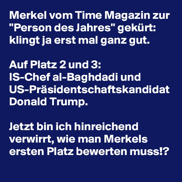 Merkel vom Time Magazin zur "Person des Jahres" gekürt: klingt ja erst mal ganz gut.

Auf Platz 2 und 3: 
IS-Chef al-Baghdadi und US-Präsidentschaftskandidat Donald Trump.

Jetzt bin ich hinreichend verwirrt, wie man Merkels ersten Platz bewerten muss!?