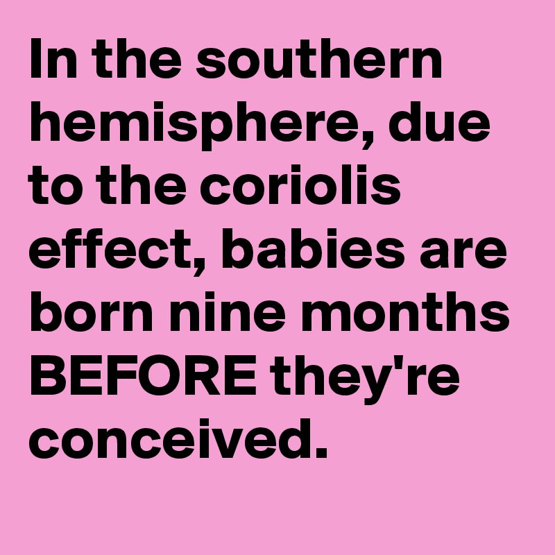 In the southern hemisphere, due to the coriolis effect, babies are born nine months BEFORE they're conceived.