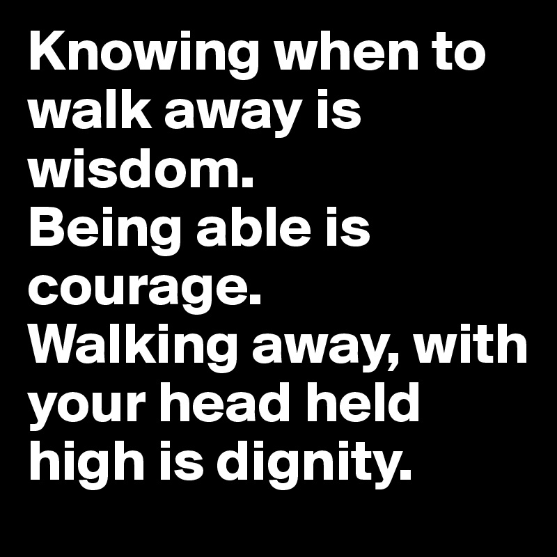 Knowing when to walk away is wisdom. 
Being able is courage. 
Walking away, with your head held high is dignity.