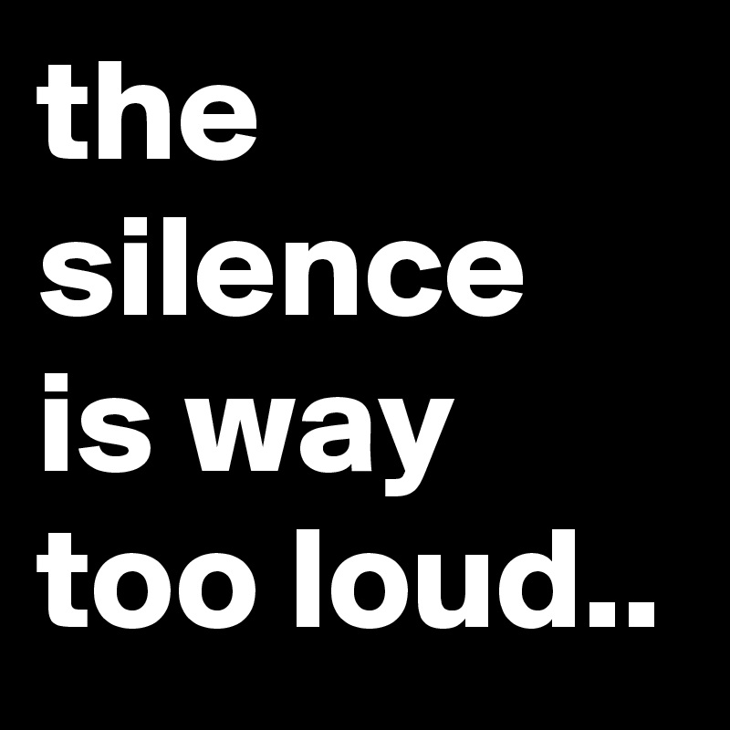 the silence is way too loud..