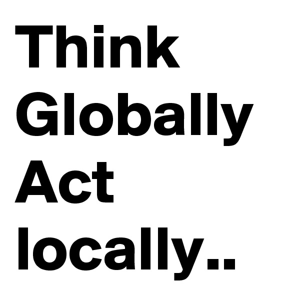 Think Globally
Act locally..