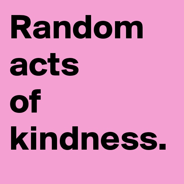 Random acts 
of
kindness.