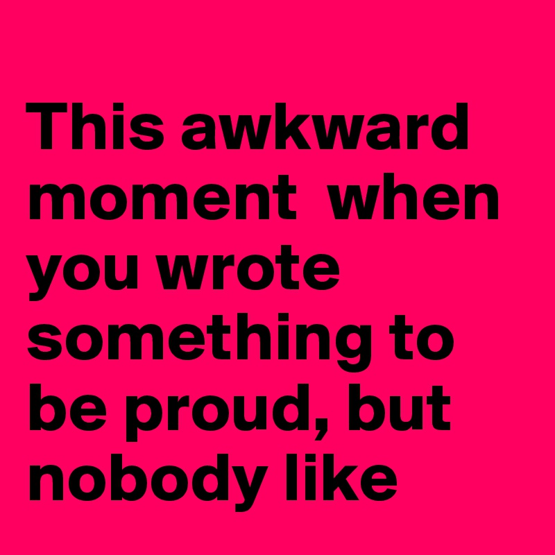
This awkward moment  when you wrote something to be proud, but nobody like
