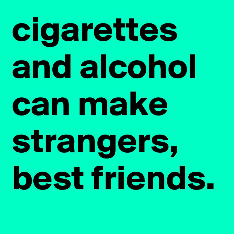 cigarettes and alcohol can make strangers, best friends.